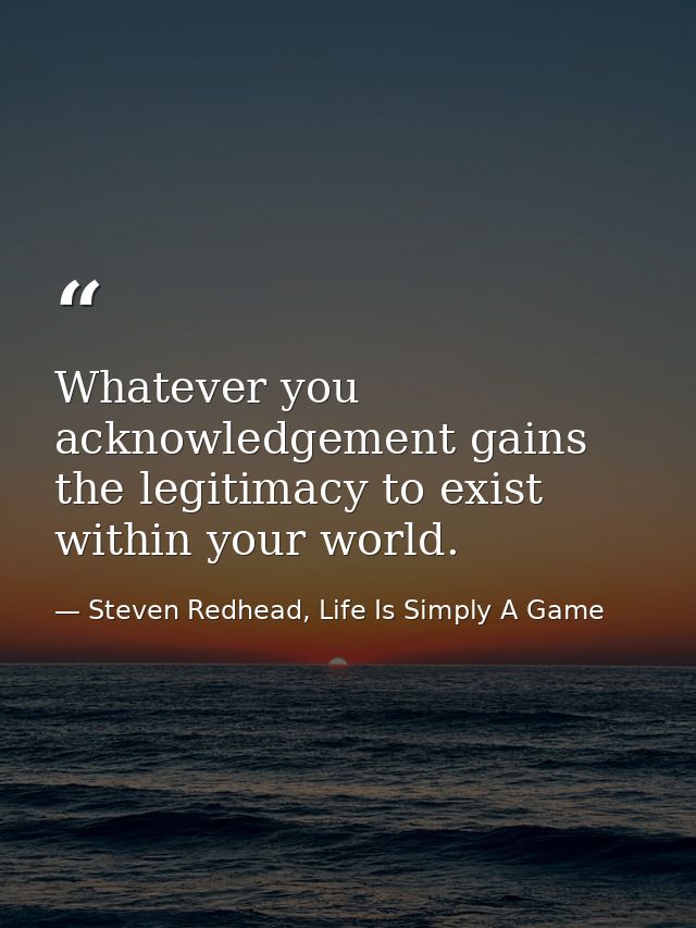 Whatever you acknowledgement gains the legitimacy to exist within your world. — Steven Redhead, Life Is Simply A Game