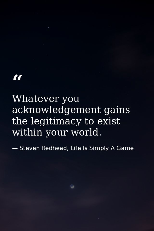 Whatever you acknowledgement gains the legitimacy to exist within your world. — Steven Redhead, Life Is Simply A Game