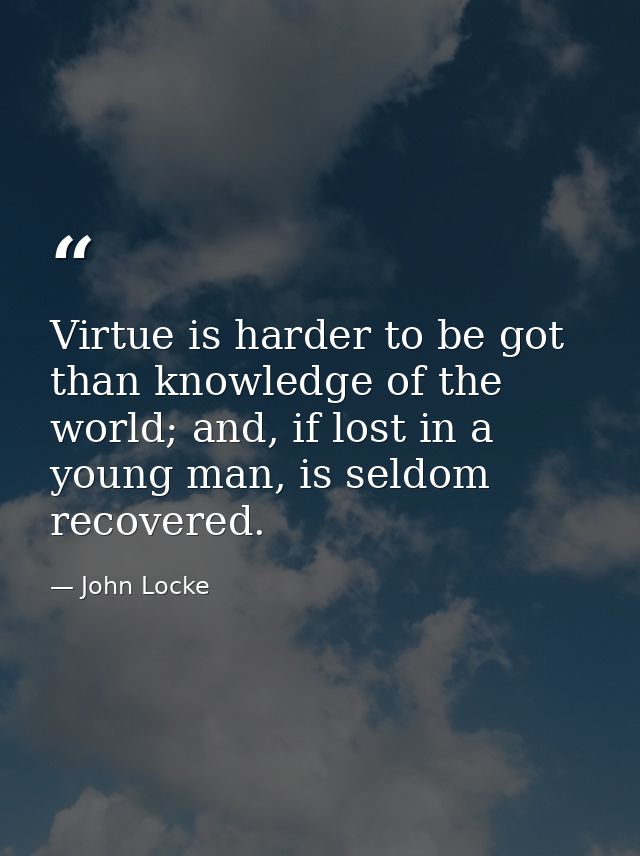 Virtue is harder to be got than knowledge of the world; and, if lost in a young man, is seldom recovered. — John Locke
