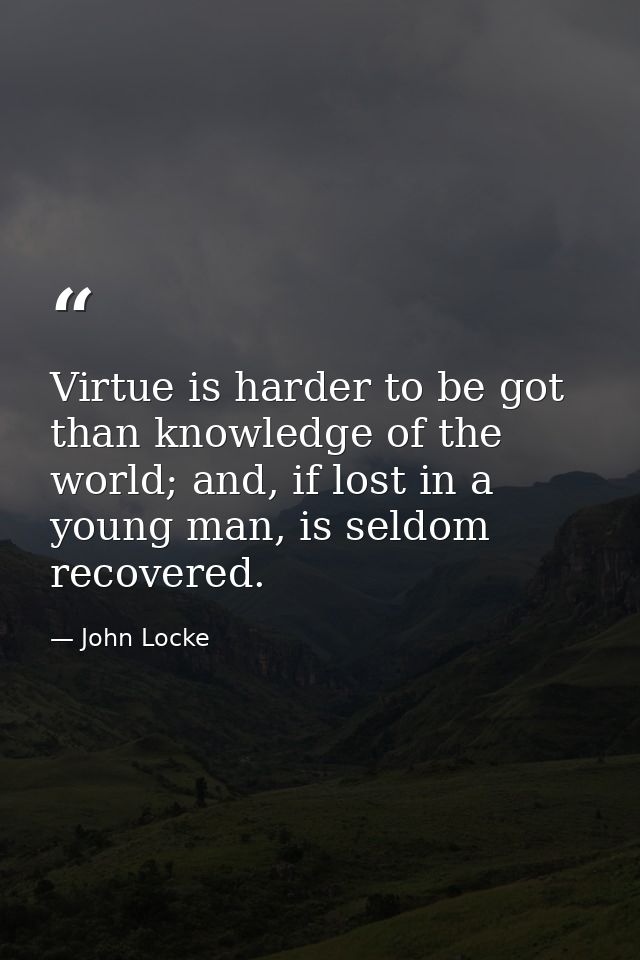 Virtue is harder to be got than knowledge of the world; and, if lost in a young man, is seldom recovered. — John Locke