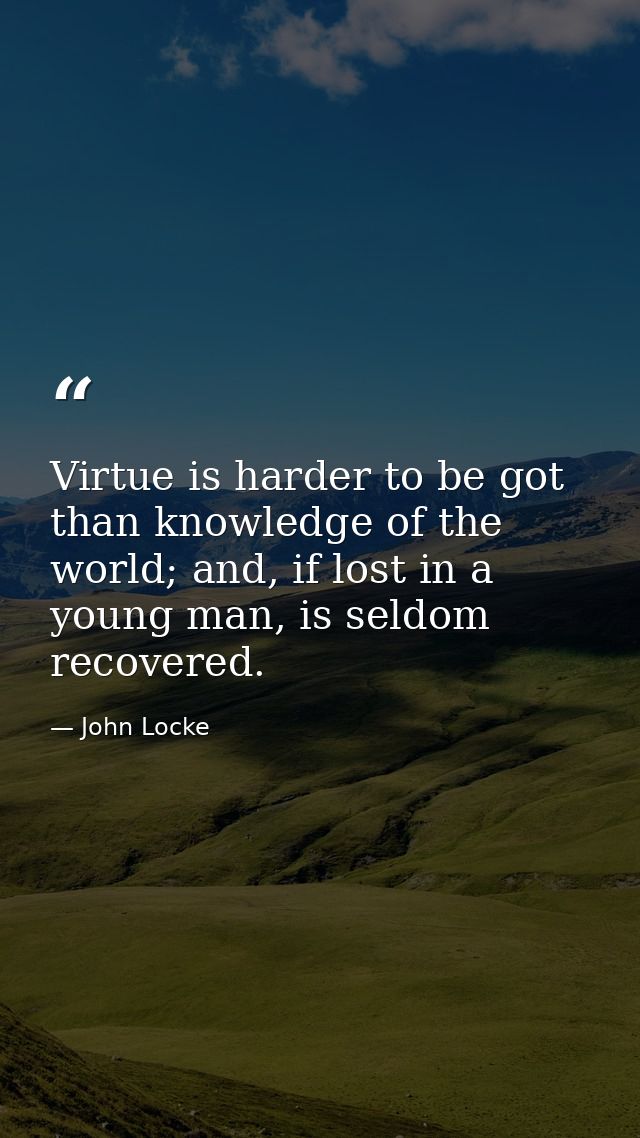 Virtue is harder to be got than knowledge of the world; and, if lost in a young man, is seldom recovered. — John Locke