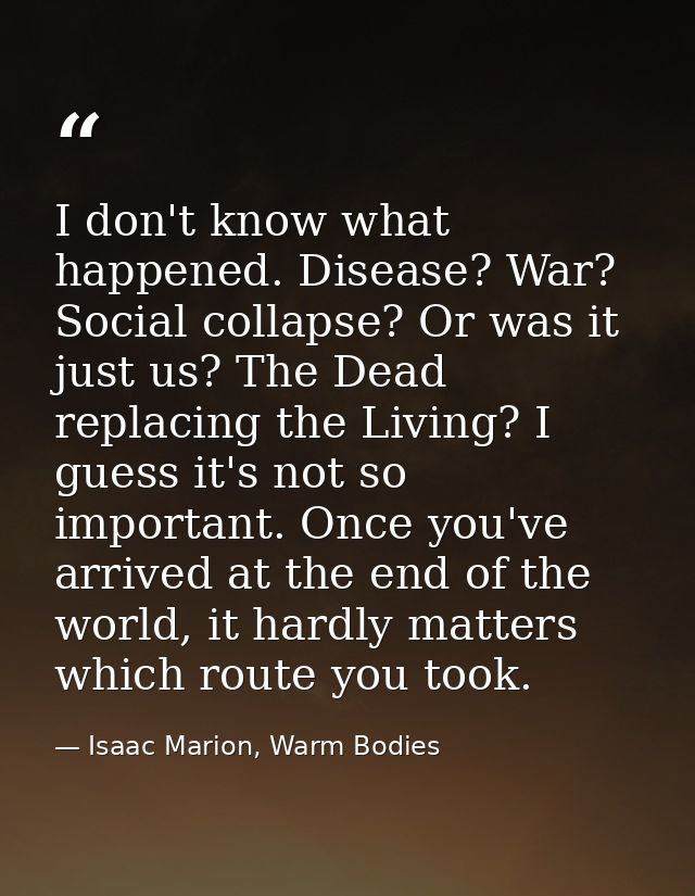 I don't know what happened. Disease? War? Social collapse? Or was it just us? The Dead replacing the Living? I guess it' — Isaac Marion, Warm Bodies