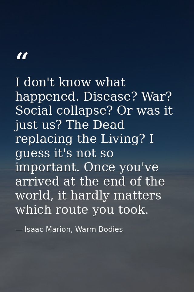 I don't know what happened. Disease? War? Social collapse? Or was it just us? The Dead replacing the Living? I guess it' — Isaac Marion, Warm Bodies