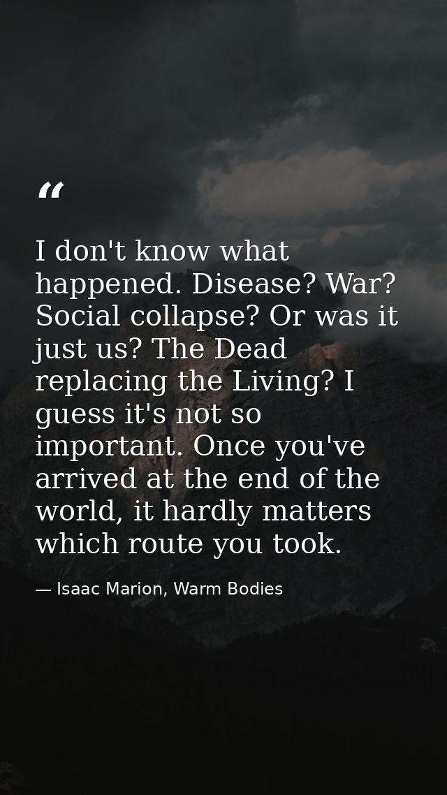 I don't know what happened. Disease? War? Social collapse? Or was it just us? The Dead replacing the Living? I guess it' — Isaac Marion, Warm Bodies