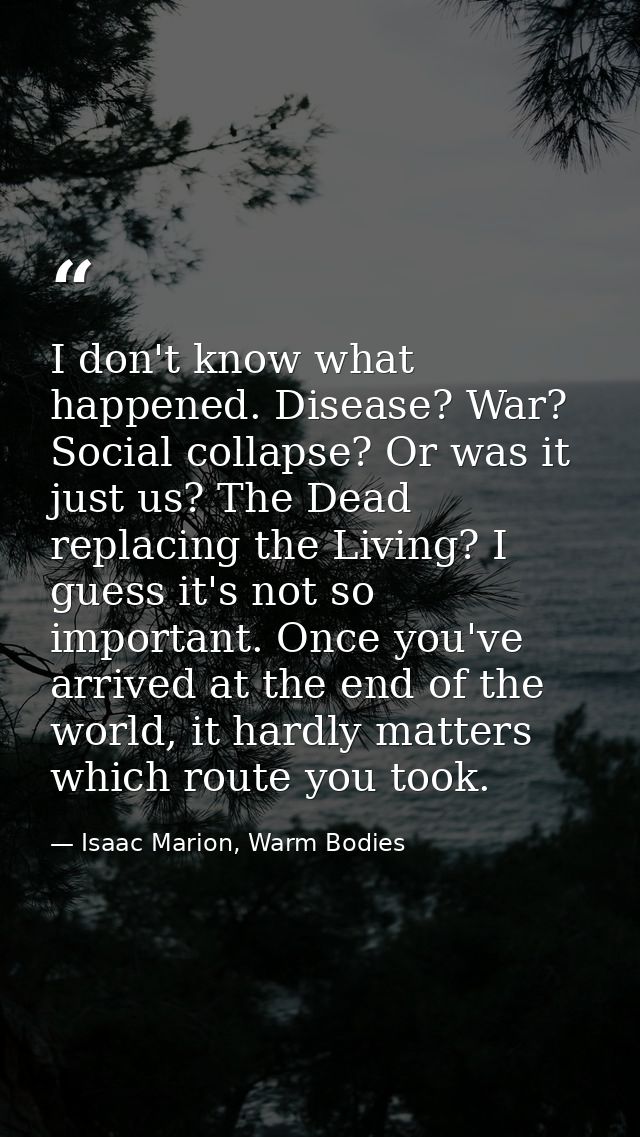 I don't know what happened. Disease? War? Social collapse? Or was it just us? The Dead replacing the Living? I guess it' — Isaac Marion, Warm Bodies