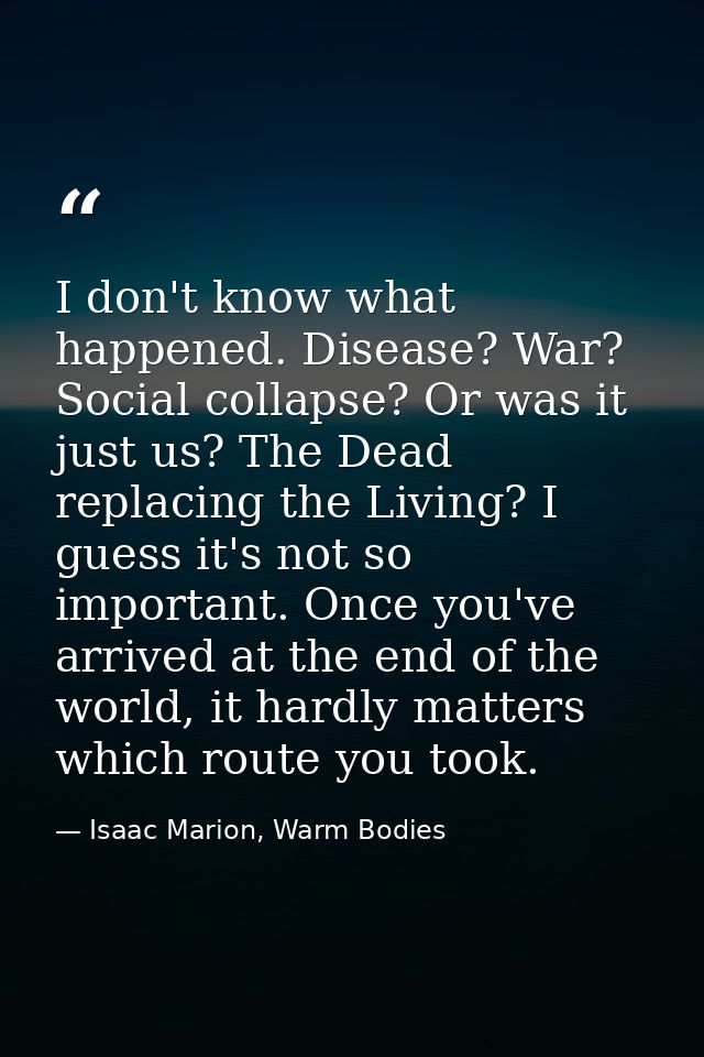 I don't know what happened. Disease? War? Social collapse? Or was it just us? The Dead replacing the Living? I guess it' — Isaac Marion, Warm Bodies