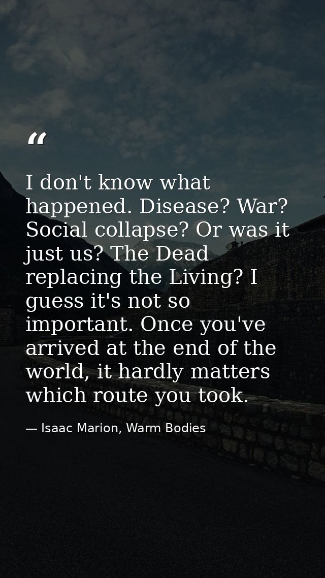I don't know what happened. Disease? War? Social collapse? Or was it just us? The Dead replacing the Living? I guess it' — Isaac Marion, Warm Bodies