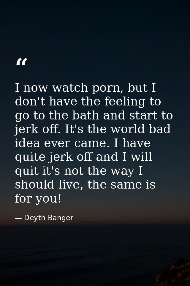 I now watch porn, but I don't have the feeling to go to the bath and start to jerk off. It's the world bad idea ever cam — Deyth Banger