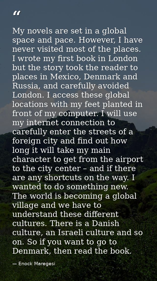 My novels are set in a global space and pace. However, I have never visited most of the places. I wrote my first book in — Enock Maregesi