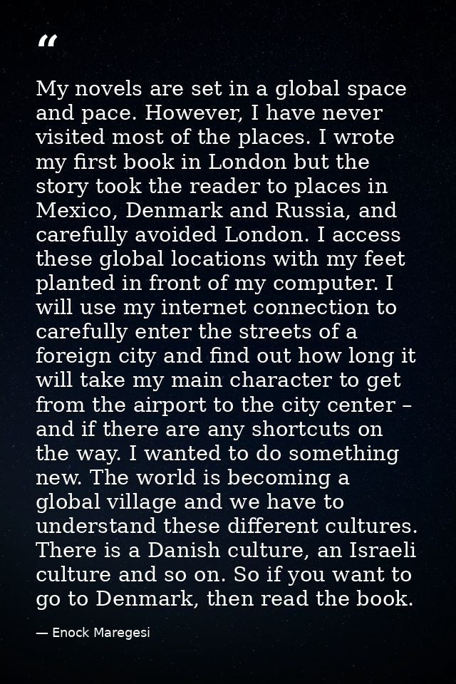 My novels are set in a global space and pace. However, I have never visited most of the places. I wrote my first book in — Enock Maregesi