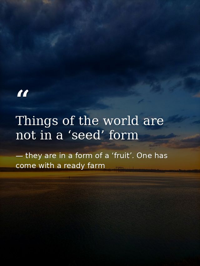 Things of the world are not in a ‘seed’ form — they are in a form of a ‘fruit’. One has come with a ready farm