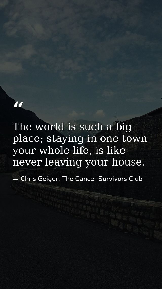 The world is such a big place; staying in one town your whole life, is like never leaving your house. — Chris Geiger, The Cancer Survivors Club