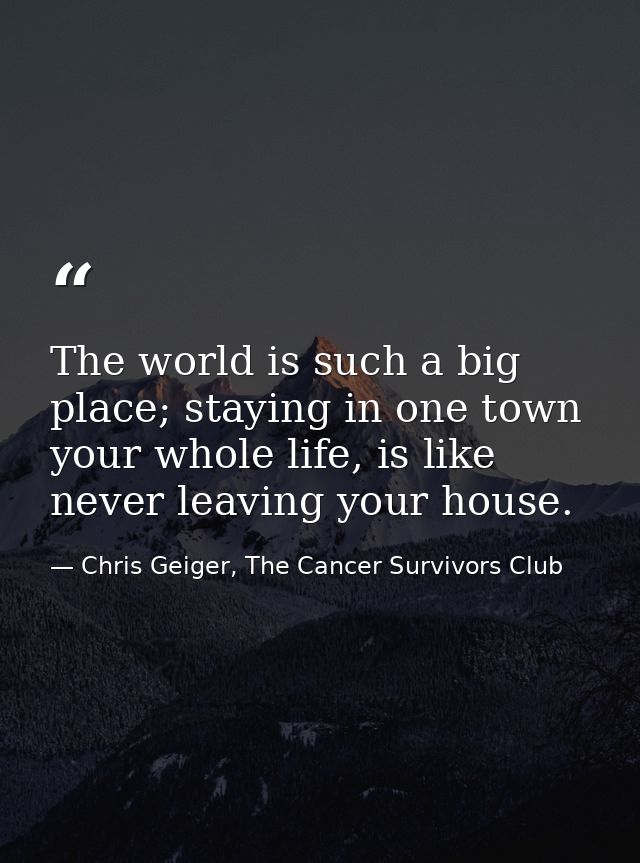 The world is such a big place; staying in one town your whole life, is like never leaving your house. — Chris Geiger, The Cancer Survivors Club