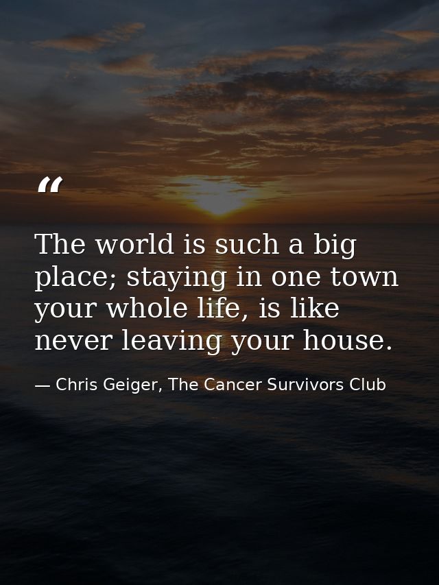The world is such a big place; staying in one town your whole life, is like never leaving your house. — Chris Geiger, The Cancer Survivors Club