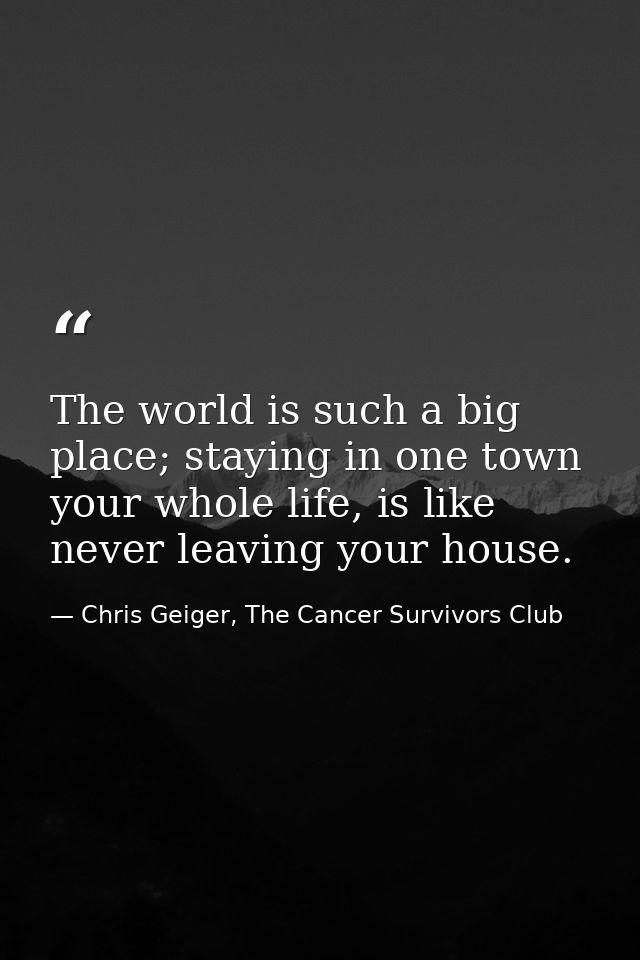 The world is such a big place; staying in one town your whole life, is like never leaving your house. — Chris Geiger, The Cancer Survivors Club