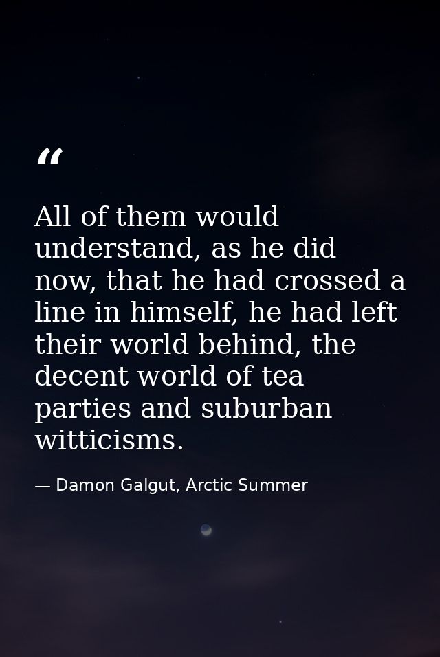 All of them would understand, as he did now, that he had crossed a line in himself, he had left their world behind, the  — Damon Galgut, Arctic Summer