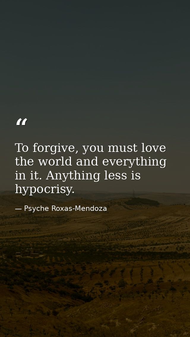 To forgive, you must love the world and everything in it. Anything less is hypocrisy. — Psyche Roxas-Mendoza