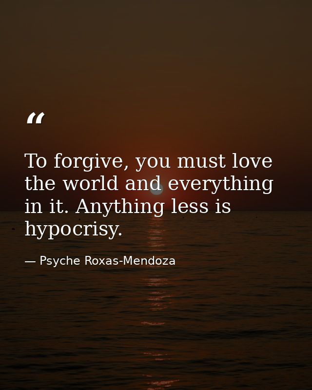 To forgive, you must love the world and everything in it. Anything less is hypocrisy. — Psyche Roxas-Mendoza