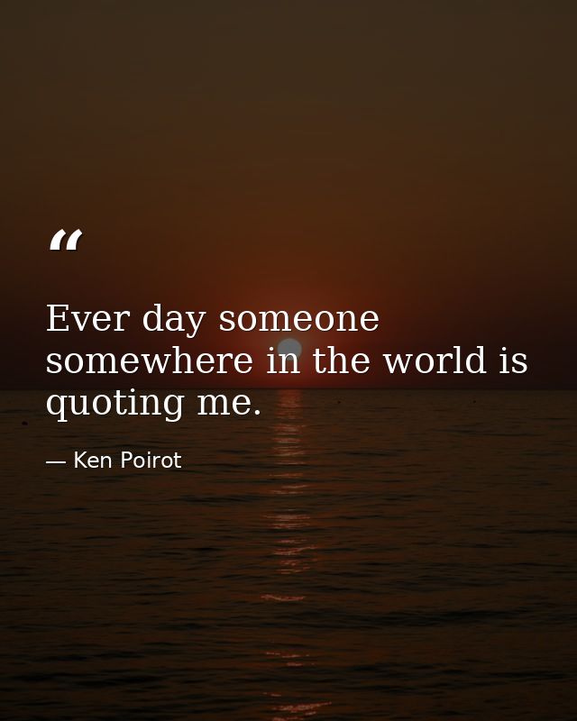 Ever day someone somewhere in the world is quoting me. — Ken Poirot