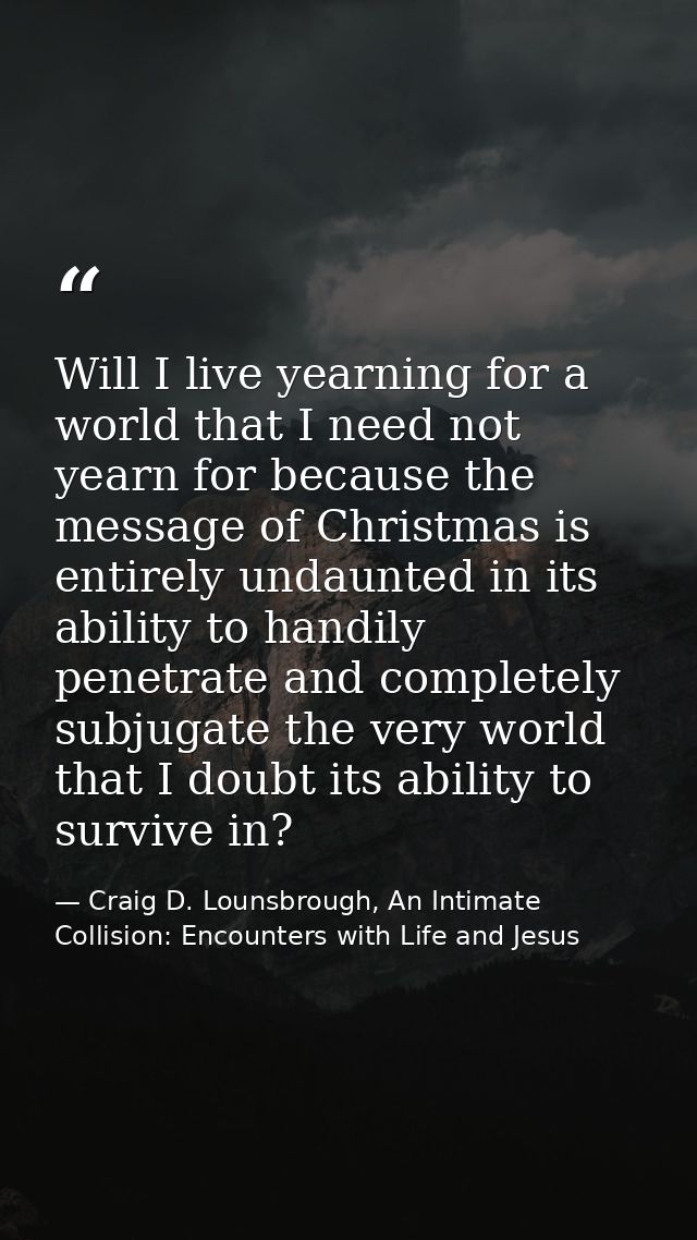 Will I live yearning for a world that I need not yearn for because the message of Christmas is entirely undaunted in its — Craig D. Lounsbrough, An Intimate Collision: Encounters with Life and Jesus
