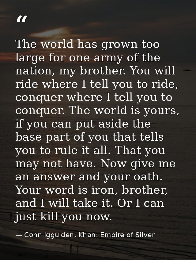 The world has grown too large for one army of the nation, my brother. You will ride where I tell you to ride, conquer wh — Conn Iggulden, Khan: Empire of Silver