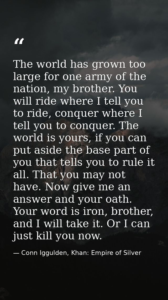 The world has grown too large for one army of the nation, my brother. You will ride where I tell you to ride, conquer wh — Conn Iggulden, Khan: Empire of Silver