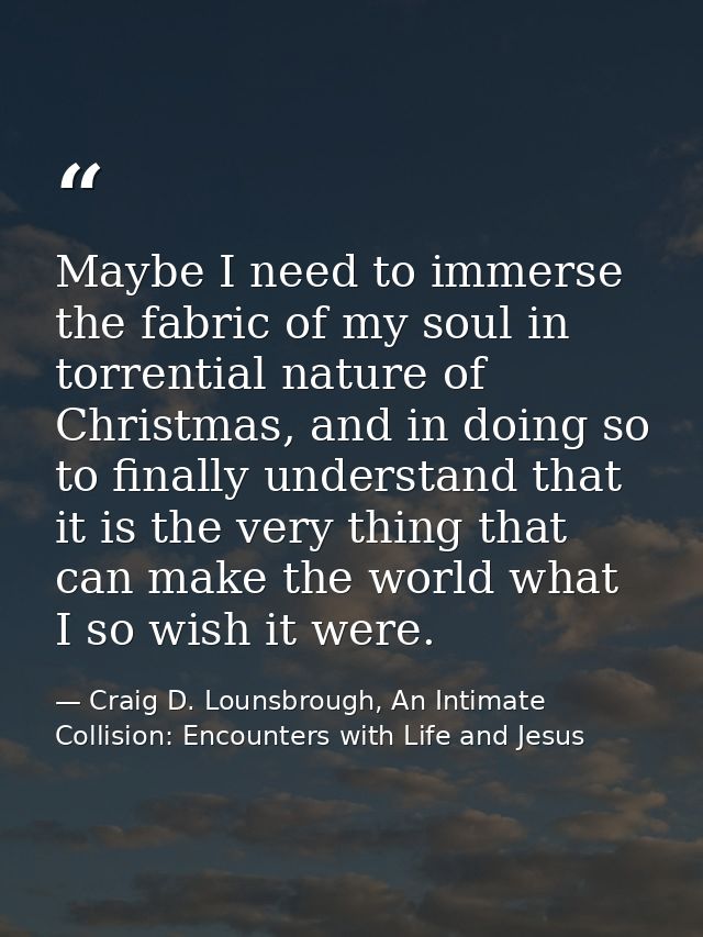 Maybe I need to immerse the fabric of my soul in torrential nature of Christmas, and in doing so to finally understand t — Craig D. Lounsbrough, An Intimate Collision: Encounters with Life and Jesus