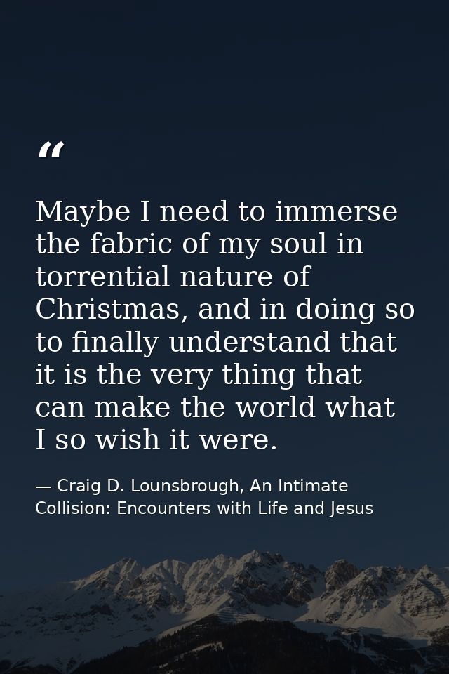 Maybe I need to immerse the fabric of my soul in torrential nature of Christmas, and in doing so to finally understand t — Craig D. Lounsbrough, An Intimate Collision: Encounters with Life and Jesus