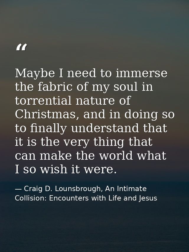 Maybe I need to immerse the fabric of my soul in torrential nature of Christmas, and in doing so to finally understand t — Craig D. Lounsbrough, An Intimate Collision: Encounters with Life and Jesus