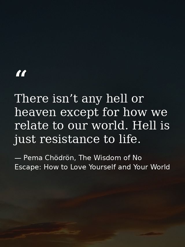 There isn’t any hell or heaven except for how we relate to our world. Hell is just resistance to life. — Pema Chödrön, The Wisdom of No Escape: How to Love Yourself and Your World