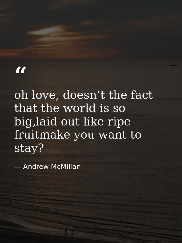oh love, doesn’t the fact that the world is so big,laid out like ripe fruitmake you want to stay? — Andrew McMillan