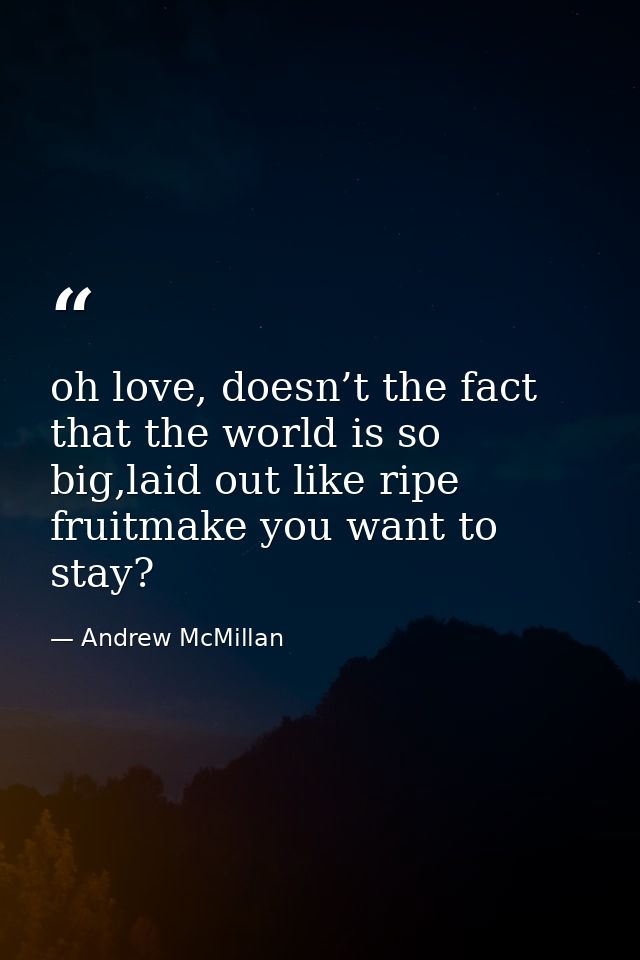 oh love, doesn’t the fact that the world is so big,laid out like ripe fruitmake you want to stay? — Andrew McMillan