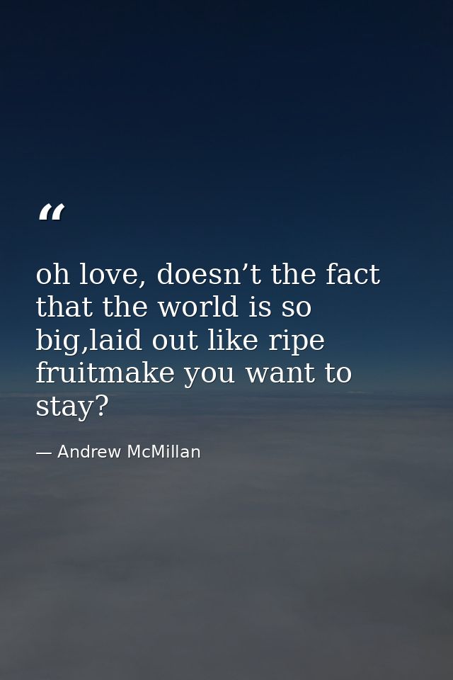 oh love, doesn’t the fact that the world is so big,laid out like ripe fruitmake you want to stay? — Andrew McMillan