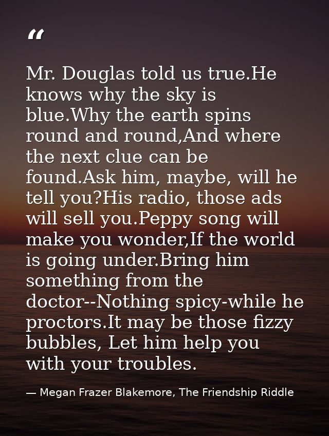 Mr. Douglas told us true.He knows why the sky is blue.Why the earth spins round and round,And where the next clue can be — Megan Frazer Blakemore, The Friendship Riddle