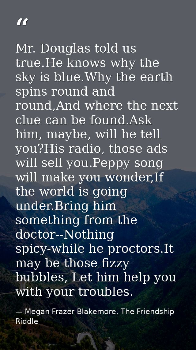 Mr. Douglas told us true.He knows why the sky is blue.Why the earth spins round and round,And where the next clue can be — Megan Frazer Blakemore, The Friendship Riddle
