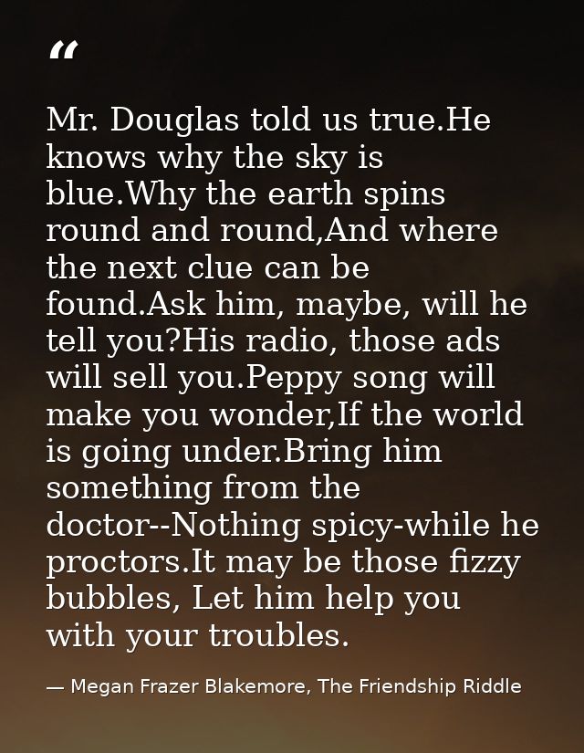 Mr. Douglas told us true.He knows why the sky is blue.Why the earth spins round and round,And where the next clue can be — Megan Frazer Blakemore, The Friendship Riddle