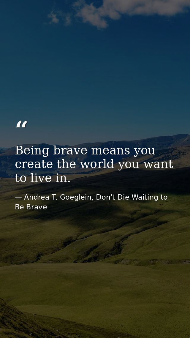 Being brave means you create the world you want to live in. — Andrea T. Goeglein, Don't Die Waiting to Be Brave