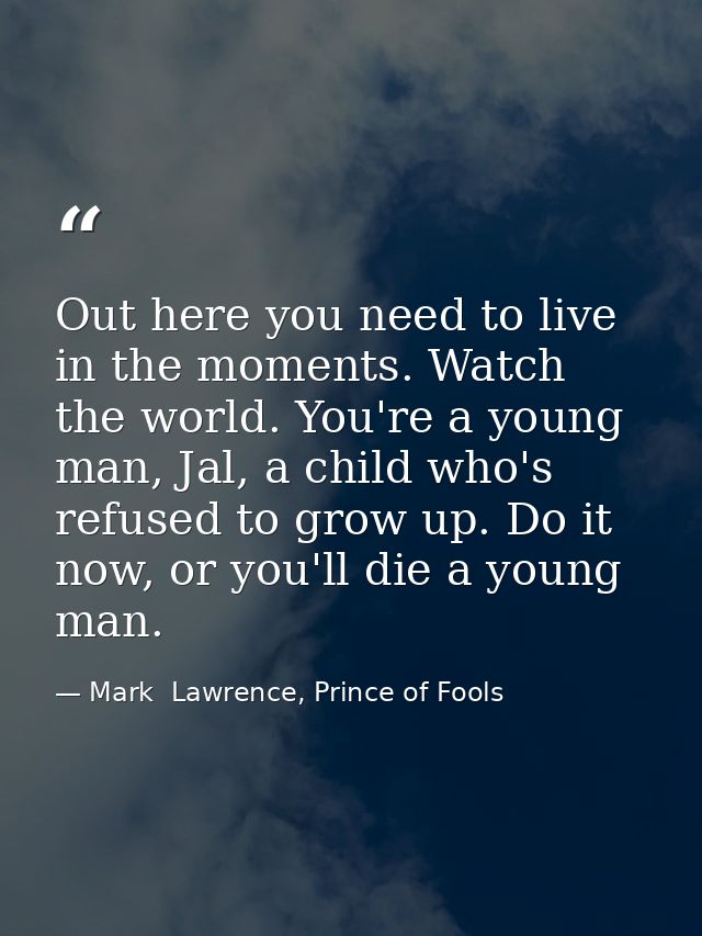 Out here you need to live in the moments. Watch the world. You're a young man, Jal, a child who's refused to grow up. Do — Mark  Lawrence, Prince of Fools