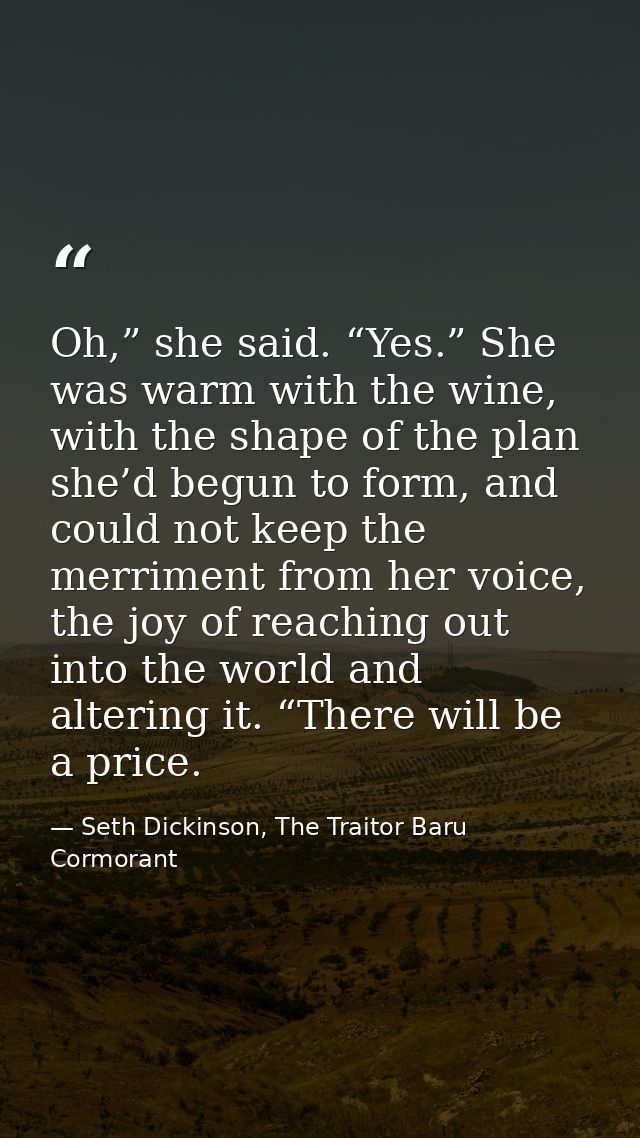 Oh,” she said. “Yes.” She was warm with the wine, with the shape of the plan she’d begun to form, and could not keep the — Seth Dickinson, The Traitor Baru Cormorant