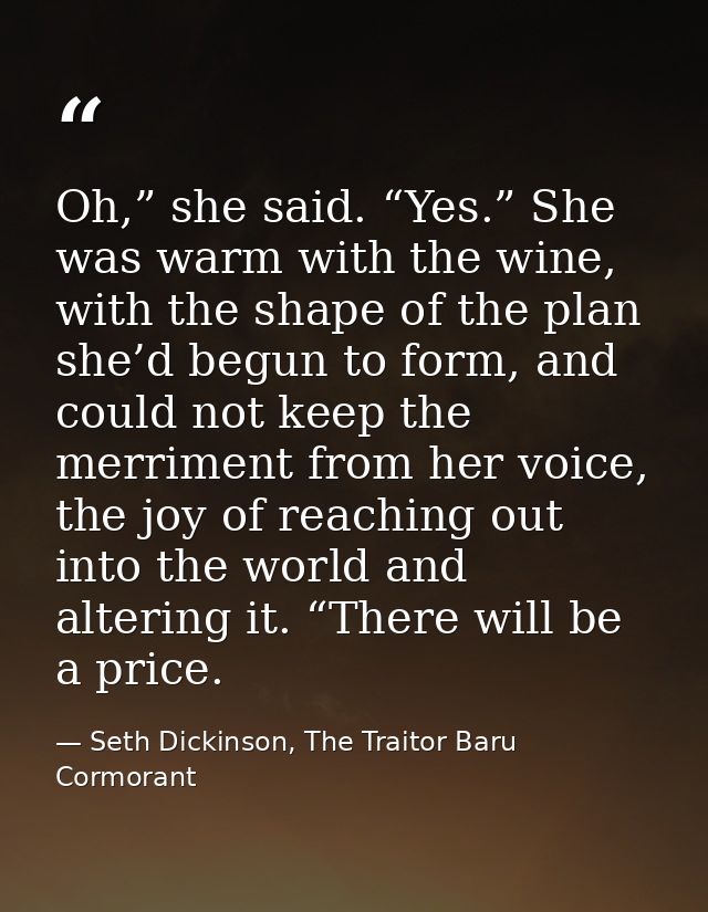 Oh,” she said. “Yes.” She was warm with the wine, with the shape of the plan she’d begun to form, and could not keep the — Seth Dickinson, The Traitor Baru Cormorant