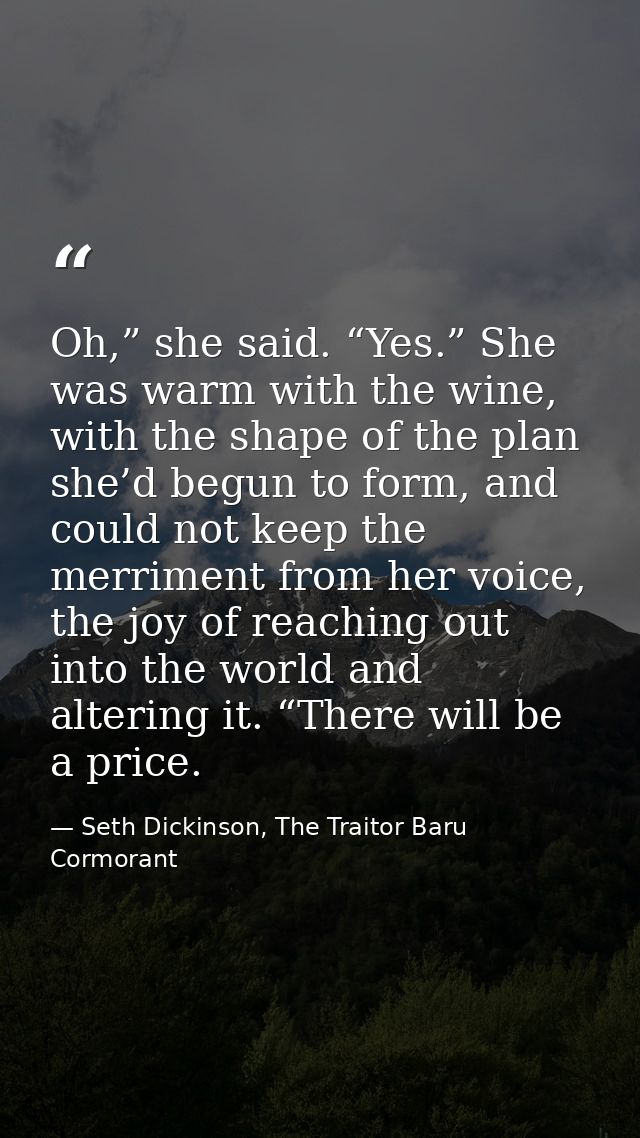 Oh,” she said. “Yes.” She was warm with the wine, with the shape of the plan she’d begun to form, and could not keep the — Seth Dickinson, The Traitor Baru Cormorant