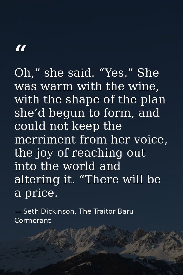 Oh,” she said. “Yes.” She was warm with the wine, with the shape of the plan she’d begun to form, and could not keep the — Seth Dickinson, The Traitor Baru Cormorant