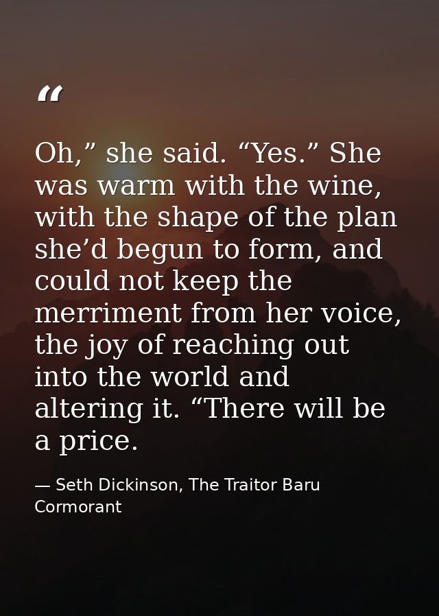 Oh,” she said. “Yes.” She was warm with the wine, with the shape of the plan she’d begun to form, and could not keep the — Seth Dickinson, The Traitor Baru Cormorant