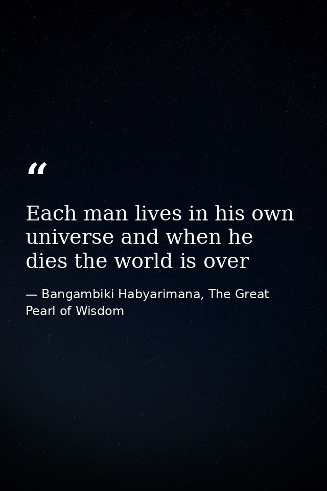Each man lives in his own universe and when he dies the world is over — Bangambiki Habyarimana, The Great Pearl of Wisdom