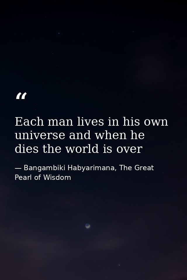 Each man lives in his own universe and when he dies the world is over — Bangambiki Habyarimana, The Great Pearl of Wisdom