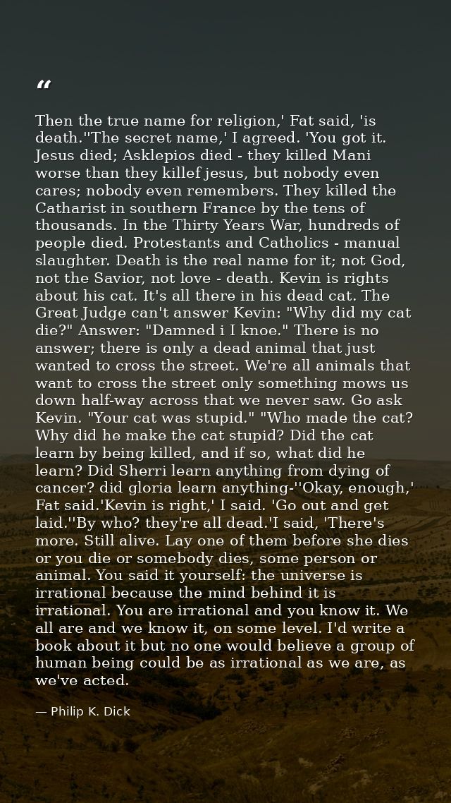Then the true name for religion,' Fat said, 'is death.''The secret name,' I agreed. 'You got it. Jesus died; Asklepios d — Philip K. Dick