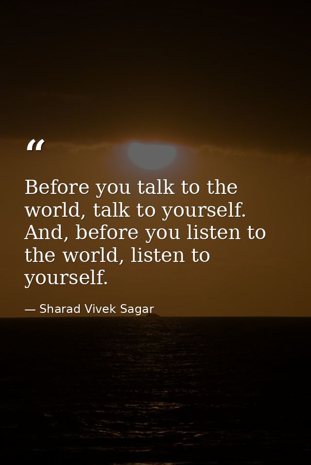 Before you talk to the world, talk to yourself. And, before you listen to the world, listen to yourself. — Sharad Vivek Sagar