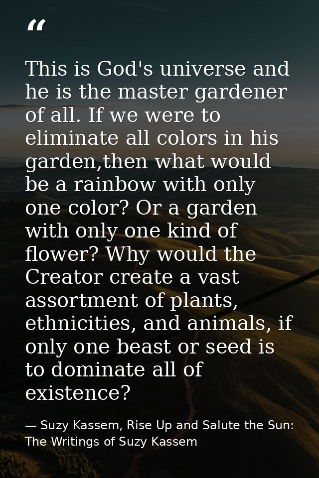This is God's universe and he is the master gardener of all. If we were to eliminate all colors in his garden,then what  — Suzy Kassem, Rise Up and Salute the Sun: The Writings of Suzy Kassem