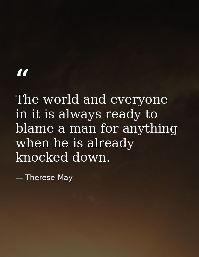 The world and everyone in it is always ready to blame a man for anything when he is already knocked down. — Therese May