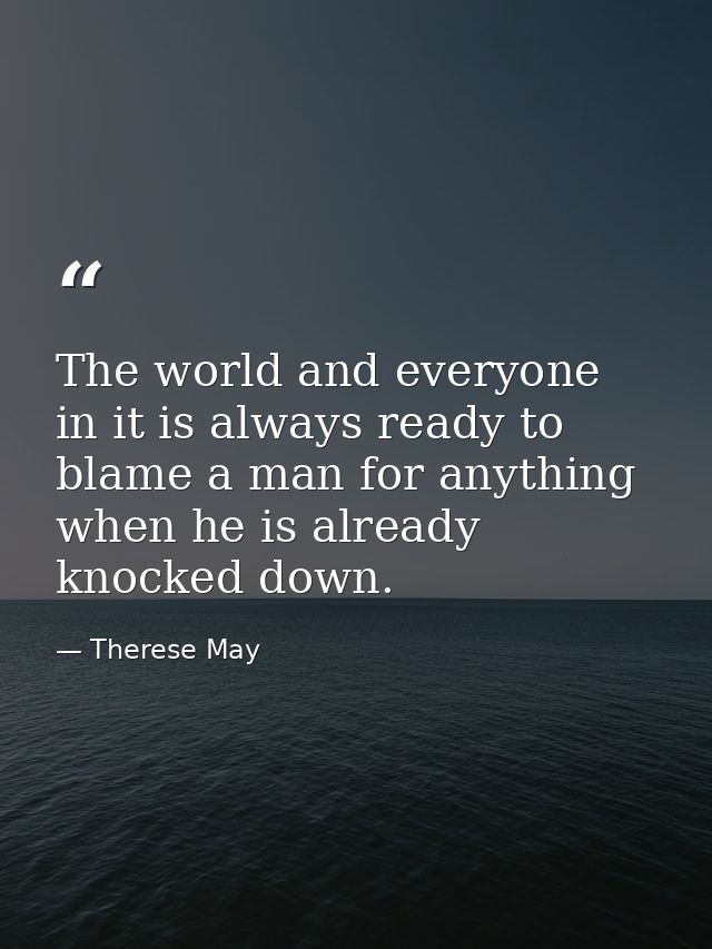 The world and everyone in it is always ready to blame a man for anything when he is already knocked down. — Therese May